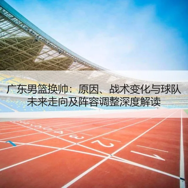 广东男篮换帅：原因、战术变化与球队未来走向及阵容调整深度解读